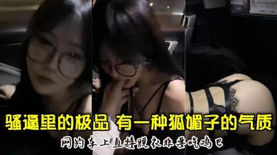 骚逼里的极品，颜值超高，骚的厉害，有一种狐媚子的气质，网约车上直接脱衣非要吃鸡巴